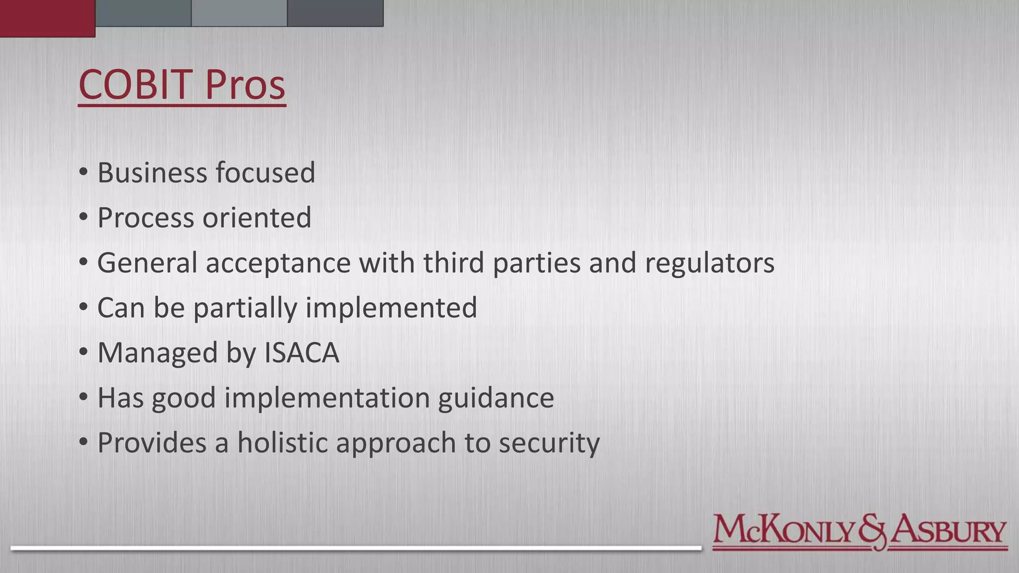 COBIT Pros
• Business focused
• Process oriented
• General acceptance with third parties and regulators
• Can be partially implemented
• Managed by ISACA
• Has good implementation guidance
• Provides a holistic approach to security
 
