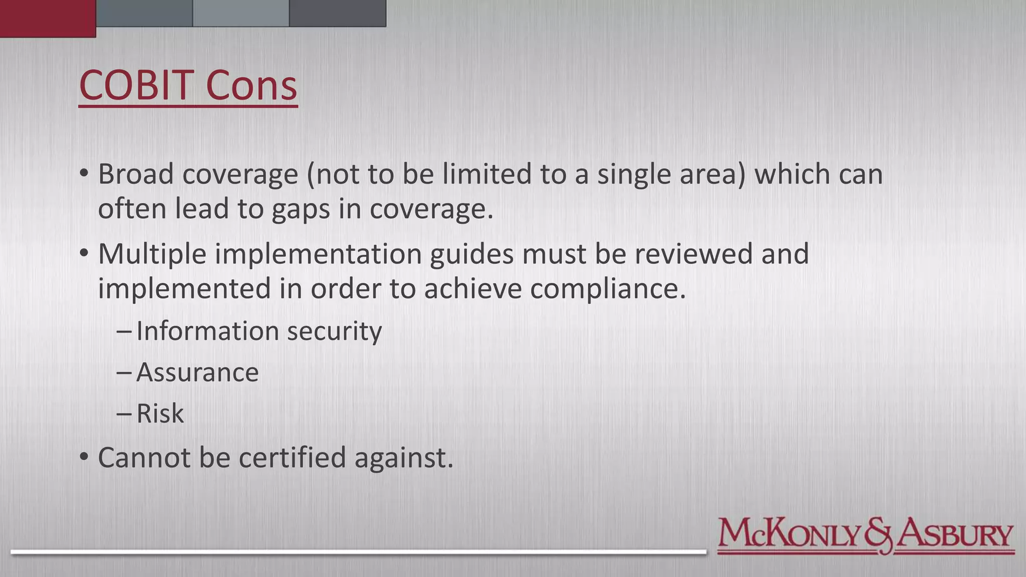 COBIT Cons
• Broad coverage (not to be limited to a single area) which can
often lead to gaps in coverage.
• Multiple implementation guides must be reviewed and
implemented in order to achieve compliance.
–Information security
–Assurance
–Risk
• Cannot be certified against.
 