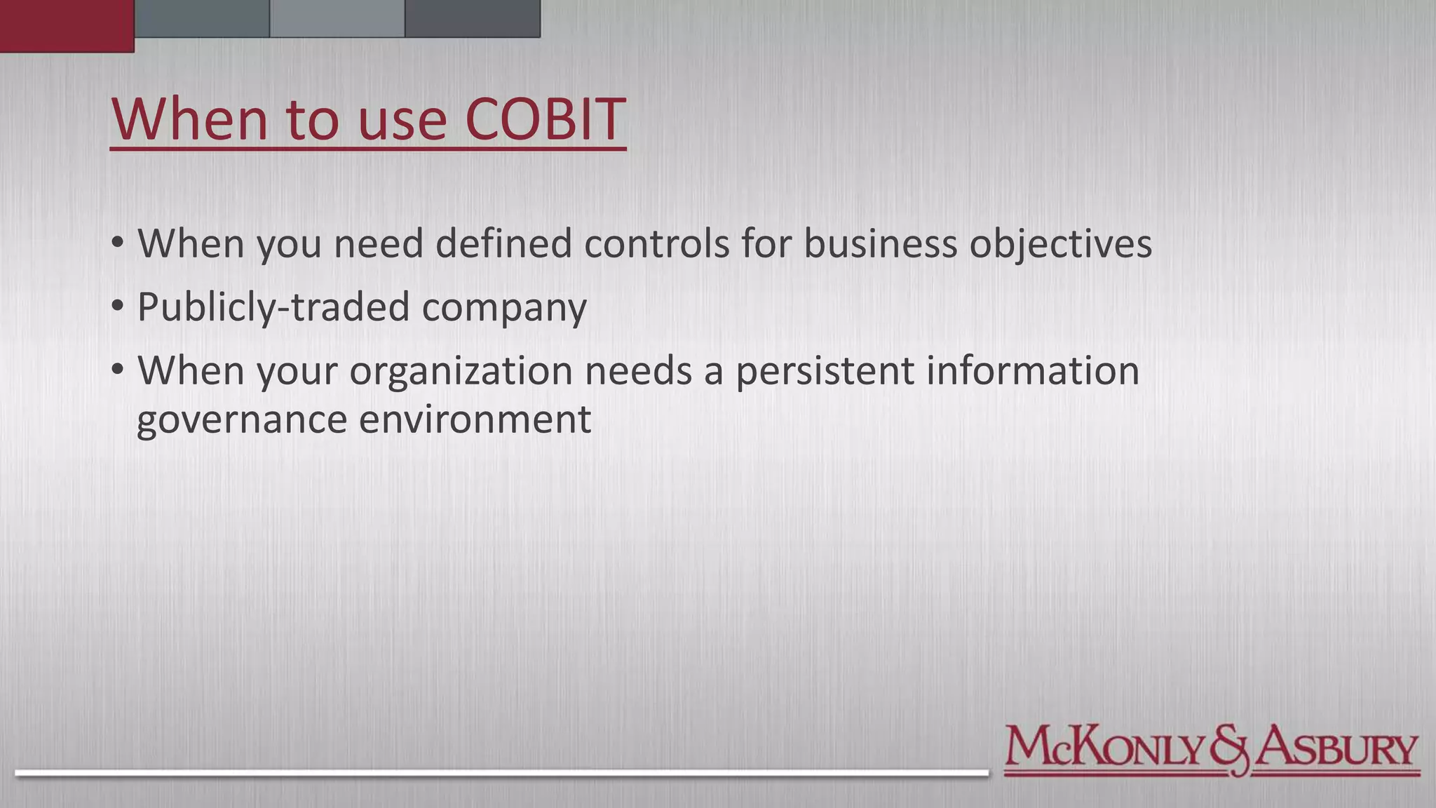When to use COBIT
• When you need defined controls for business objectives
• Publicly-traded company
• When your organization needs a persistent information
governance environment
 