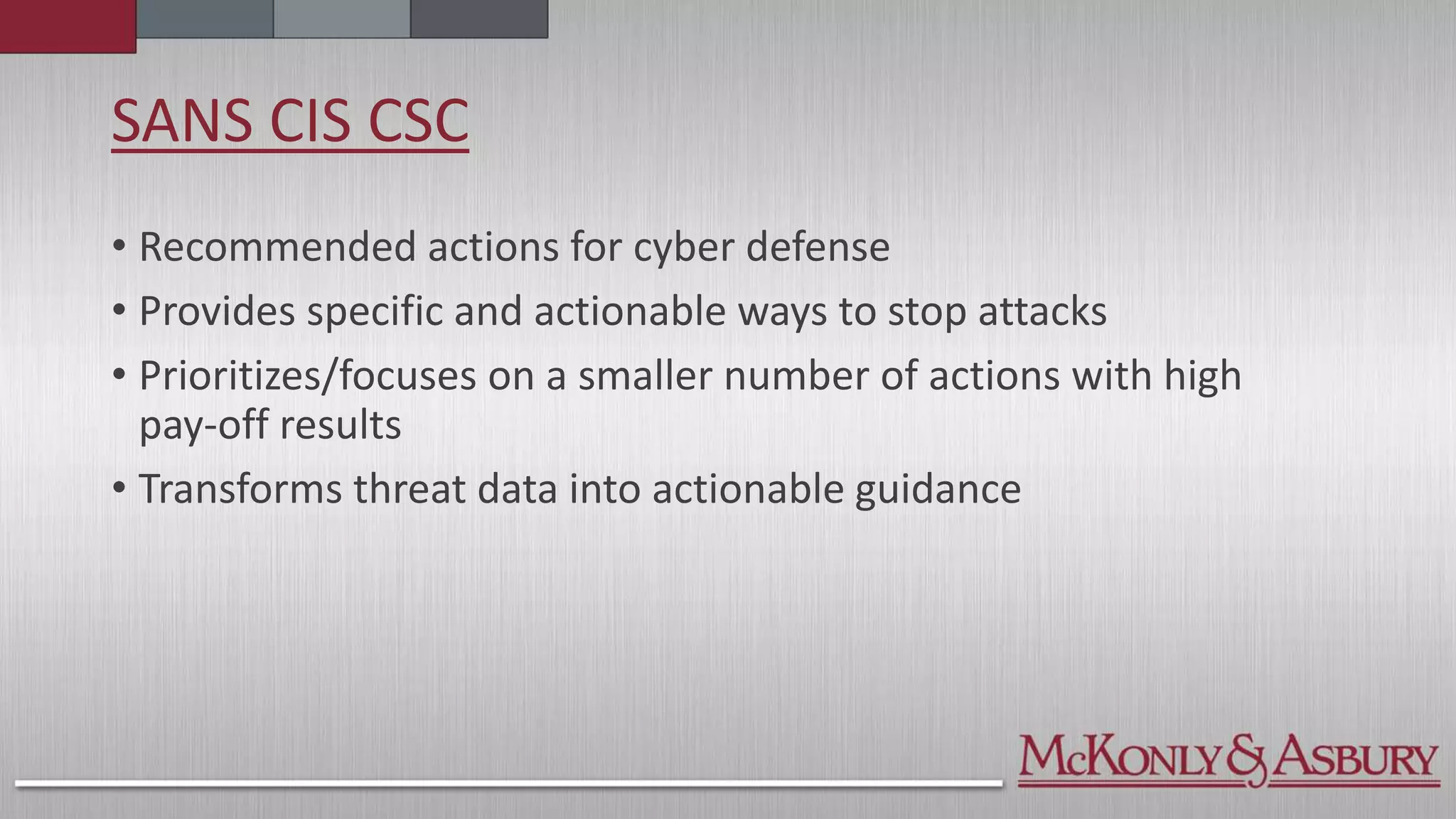SANS CIS CSC
• Recommended actions for cyber defense
• Provides specific and actionable ways to stop attacks
• Prioritizes/focuses on a smaller number of actions with high
pay-off results
• Transforms threat data into actionable guidance
 
