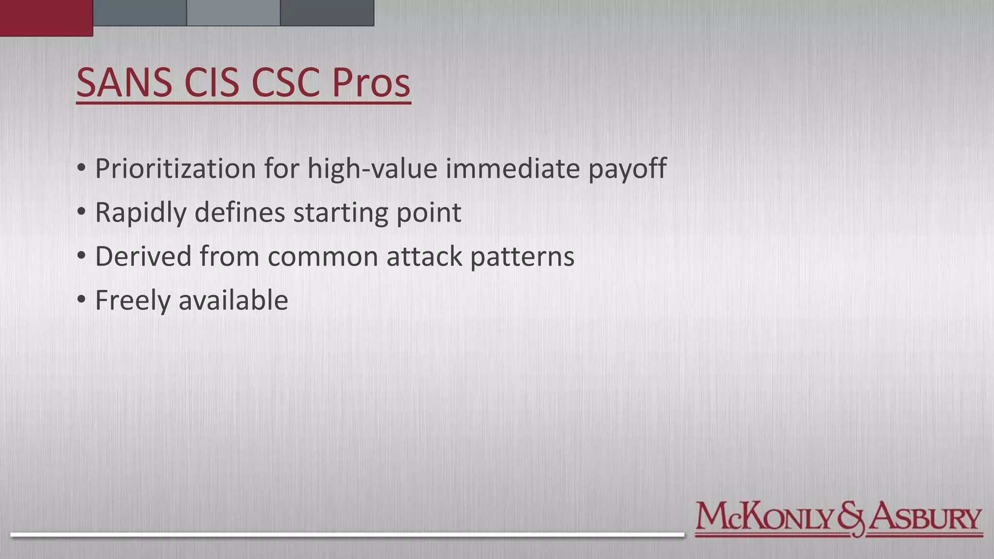 SANS CIS CSC Pros
• Prioritization for high-value immediate payoff
• Rapidly defines starting point
• Derived from common attack patterns
• Freely available
 