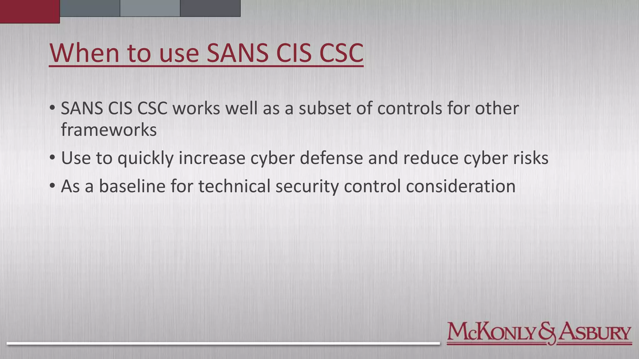 When to use SANS CIS CSC
• SANS CIS CSC works well as a subset of controls for other
frameworks
• Use to quickly increase cyber defense and reduce cyber risks
• As a baseline for technical security control consideration
 