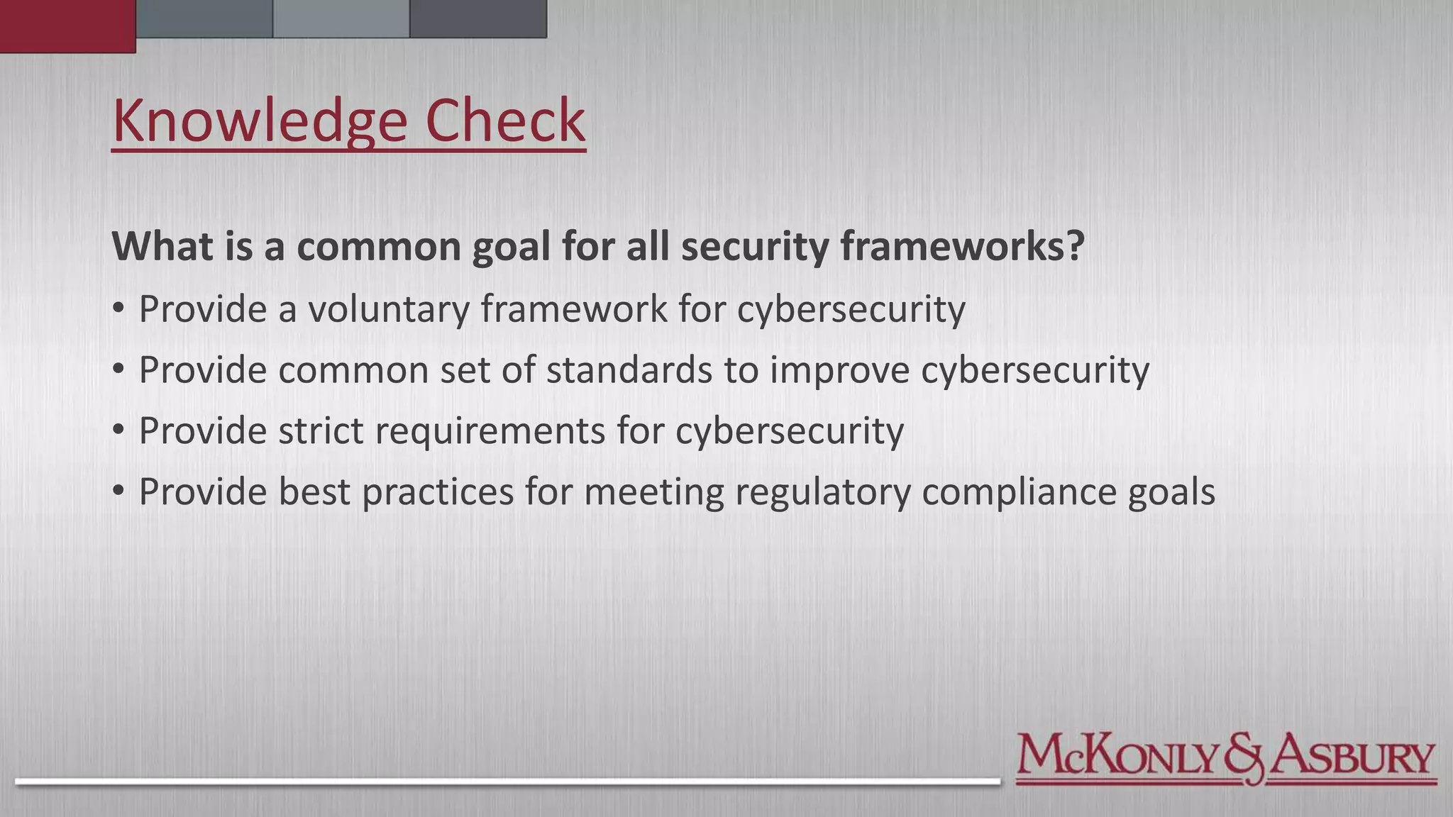 Knowledge Check
What is a common goal for all security frameworks?
• Provide a voluntary framework for cybersecurity
• Provide common set of standards to improve cybersecurity
• Provide strict requirements for cybersecurity
• Provide best practices for meeting regulatory compliance goals
 