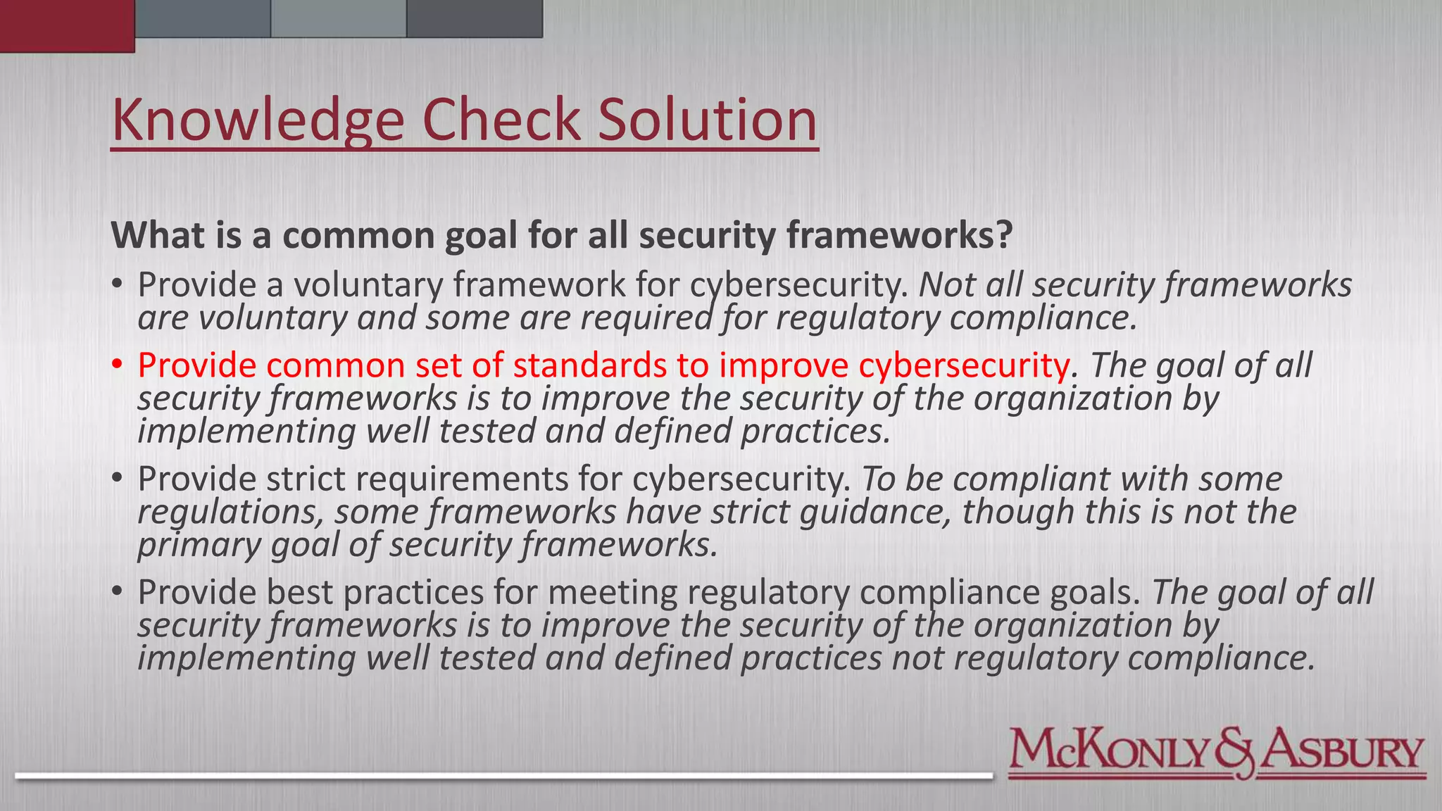 Knowledge Check Solution
What is a common goal for all security frameworks?
• Provide a voluntary framework for cybersecurity. Not all security frameworks
are voluntary and some are required for regulatory compliance.
• Provide common set of standards to improve cybersecurity. The goal of all
security frameworks is to improve the security of the organization by
implementing well tested and defined practices.
• Provide strict requirements for cybersecurity. To be compliant with some
regulations, some frameworks have strict guidance, though this is not the
primary goal of security frameworks.
• Provide best practices for meeting regulatory compliance goals. The goal of all
security frameworks is to improve the security of the organization by
implementing well tested and defined practices not regulatory compliance.
 