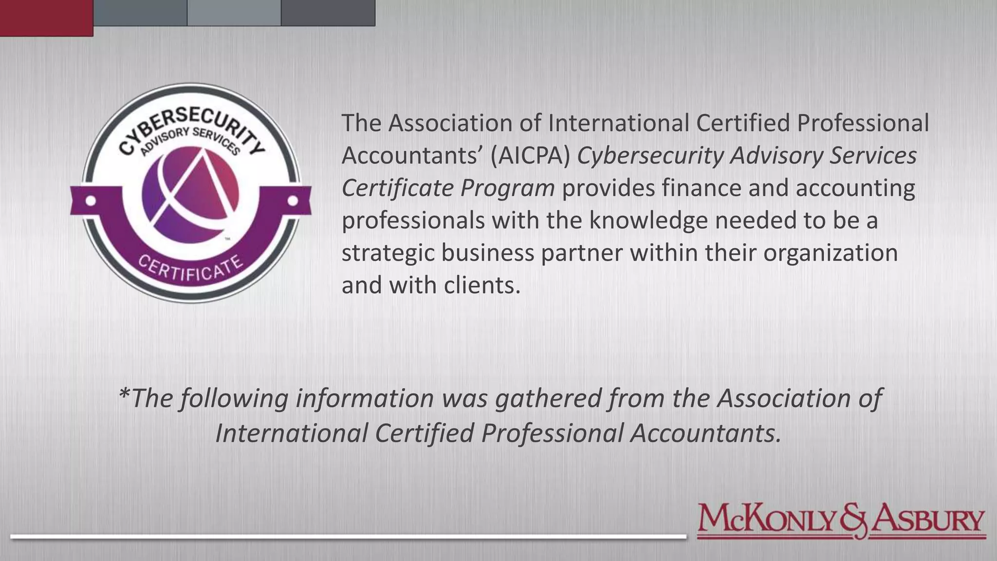 *The following information was gathered from the Association of
International Certified Professional Accountants.
The Association of International Certified Professional
Accountants’ (AICPA) Cybersecurity Advisory Services
Certificate Program provides finance and accounting
professionals with the knowledge needed to be a
strategic business partner within their organization
and with clients.
 