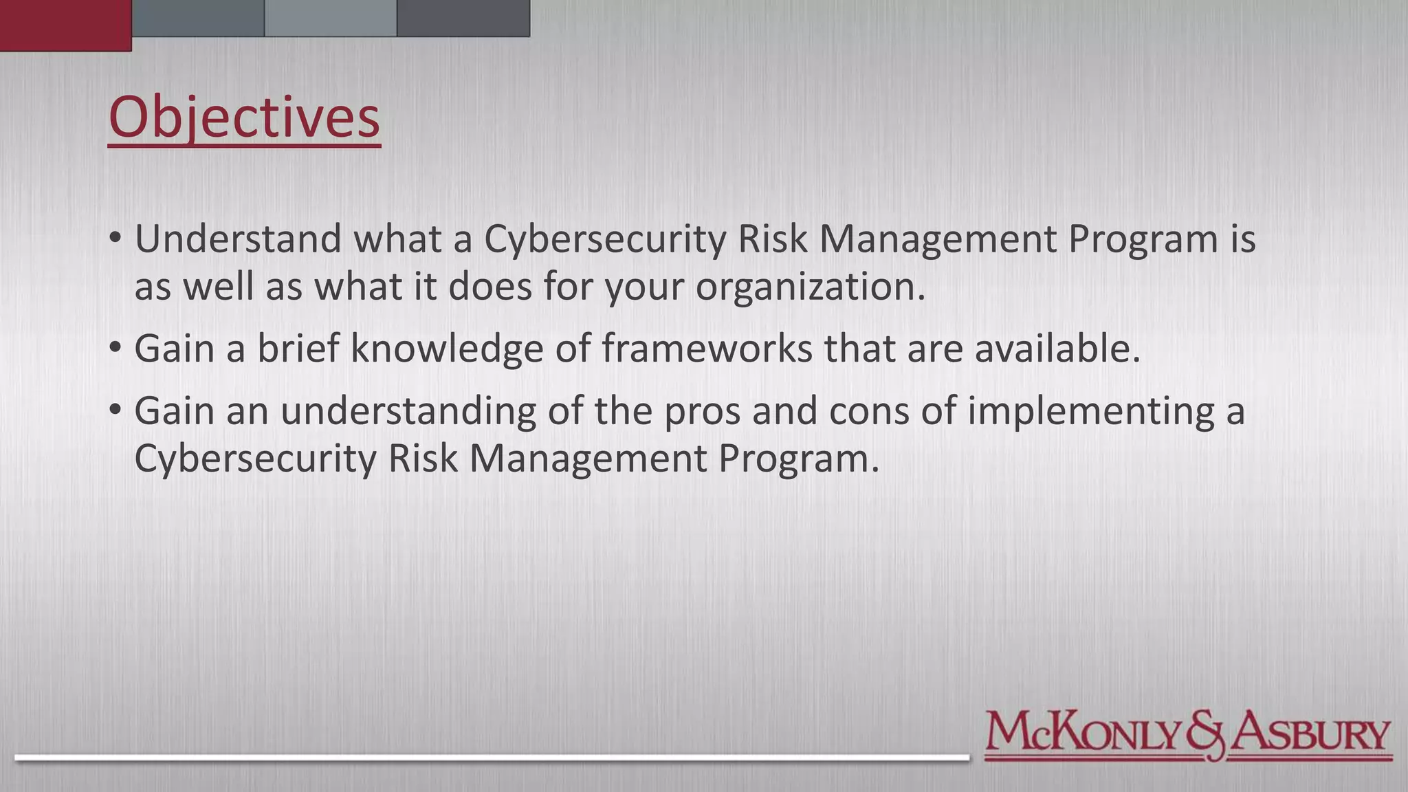 Objectives
• Understand what a Cybersecurity Risk Management Program is
as well as what it does for your organization.
• Gain a brief knowledge of frameworks that are available.
• Gain an understanding of the pros and cons of implementing a
Cybersecurity Risk Management Program.
 