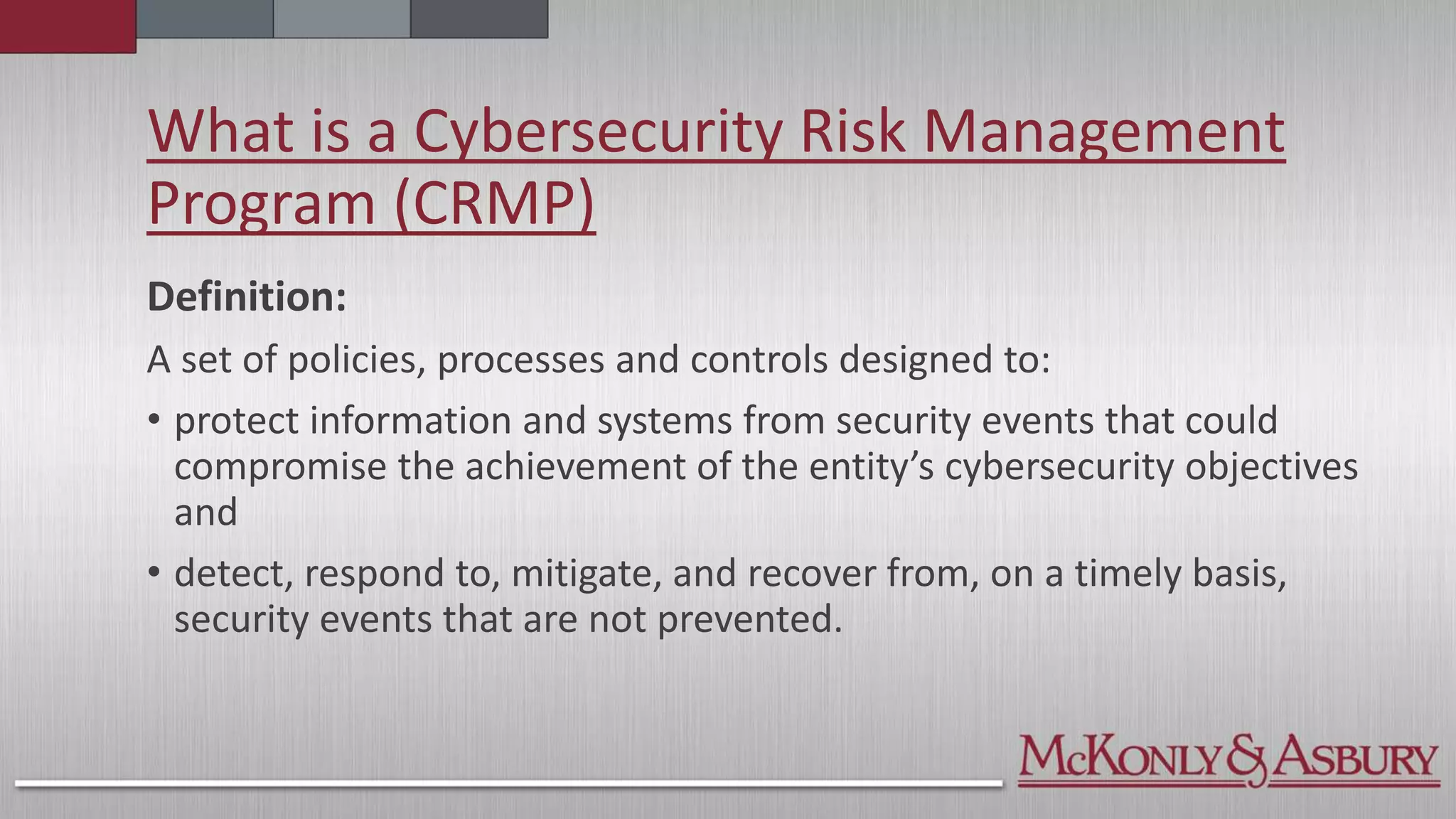 What is a Cybersecurity Risk Management
Program (CRMP)
Definition:
A set of policies, processes and controls designed to:
• protect information and systems from security events that could
compromise the achievement of the entity’s cybersecurity objectives
and
• detect, respond to, mitigate, and recover from, on a timely basis,
security events that are not prevented.
 