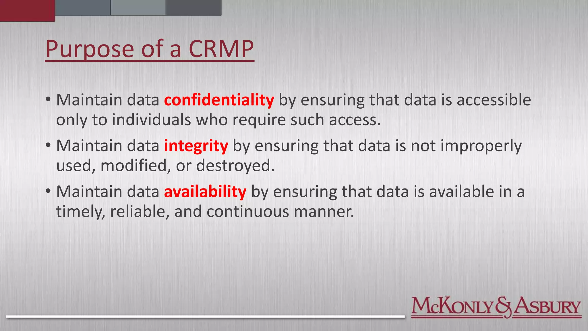 Purpose of a CRMP
• Maintain data confidentiality by ensuring that data is accessible
only to individuals who require such access.
• Maintain data integrity by ensuring that data is not improperly
used, modified, or destroyed.
• Maintain data availability by ensuring that data is available in a
timely, reliable, and continuous manner.
 