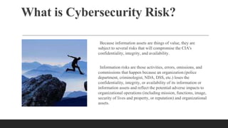 What is Cybersecurity Risk?
Because information assets are things of value, they are
subject to several risks that will compromise the CIA's
confidentiality, integrity, and availability.
Information risks are those activities, errors, omissions, and
commissions that happen because an organization (police
department, criminologist, NDA, DSS, etc.) loses the
confidentiality, integrity, or availability of its information or
information assets and reflect the potential adverse impacts to
organizational operations (including mission, functions, image,
security of lives and property, or reputation) and organizational
assets.
 
