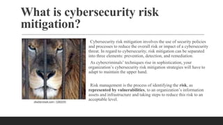 What is cybersecurity risk
mitigation?
Cybersecurity risk mitigation involves the use of security policies
and processes to reduce the overall risk or impact of a cybersecurity
threat. In regard to cybersecurity, risk mitigation can be separated
into three elements: prevention, detection, and remediation.
As cybercriminals’ techniques rise in sophistication, your
organization’s cybersecurity risk mitigation strategies will have to
adapt to maintain the upper hand.
Risk management is the process of identifying the risk, as
represented by vulnerabilities, to an organization’s information
assets and infrastructure and taking steps to reduce this risk to an
acceptable level.
 