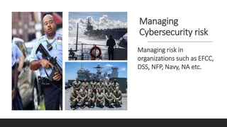 Managing
Cybersecurity risk
Managing risk in
organizations such as EFCC,
DSS, NFP, Navy, NA etc.
 