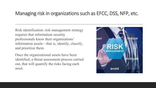 Managing risk in organizations such as EFCC, DSS, NFP, etc.
Risk identification: risk management strategy
requires that information security
professionals know their organizations’
information assets—that is, identify, classify,
and prioritize them.
Once the organizational assets have been
identified, a threat assessment process carried
out, that will quantify the risks facing each
asset.
 
