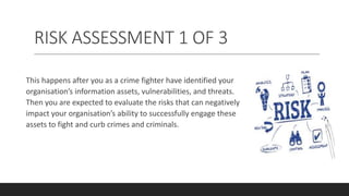 RISK ASSESSMENT 1 OF 3
This happens after you as a crime fighter have identified your
organisation’s information assets, vulnerabilities, and threats.
Then you are expected to evaluate the risks that can negatively
impact your organisation’s ability to successfully engage these
assets to fight and curb crimes and criminals.
 