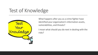 Test of Knowledge
What happens after you as a crime fighter have
identified your organisation’s information assets,
vulnerabilities, and threats?
I mean what should you do next in dealing with the
risks?
 