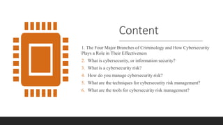 Content
1. The Four Major Branches of Criminology and How Cybersecurity
Plays a Role in Their Effectiveness
2. What is cybersecurity, or information security?
3. What is a cybersecurity risk?
4. How do you manage cybersecurity risk?
5. What are the techniques for cybersecurity risk management?
6. What are the tools for cybersecurity risk management?
 