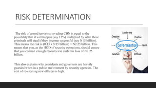 RISK DETERMINATION
The risk of armed terrorists invading CBN is equal to the
possibility that it will happen (say 15%) multiplied by what these
criminals will steal if they become successful (say N15 billion).
This means the risk is (0.15 x N15 billion) = N2.25 billion. This
means that you, as the HOD of security operations, should ensure
that you commit enough resources to curb this loss of N2.25
billion.
This also explains why presidents and governors are heavily
guarded when in a public environment by security agencies. The
cost of re-electing new officers is high.
 