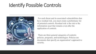 Identify Possible Controls
For each threat and its associated vulnerabilities that
have residual risk, you must create a preliminary list
of potential controls. Residual risk is the risk to the
information asset that remains even after the
application of controls.
There are three general categories of controls:
policies, programs, and technologies. Policies are
documents that specify an organization’s approach to
security.
 
