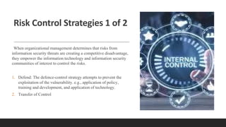 Risk Control Strategies 1 of 2
When organizational management determines that risks from
information security threats are creating a competitive disadvantage,
they empower the information technology and information security
communities of interest to control the risks.
1. Defend: The defence-control strategy attempts to prevent the
exploitation of the vulnerability. e.g., application of policy,
training and development, and application of technology.
2. Transfer of Control
 
