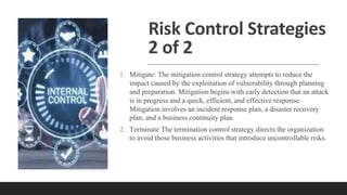 Risk Control Strategies
2 of 2
1. Mitigate: The mitigation control strategy attempts to reduce the
impact caused by the exploitation of vulnerability through planning
and preparation. Mitigation begins with early detection that an attack
is in progress and a quick, efficient, and effective response.
Mitigation involves an incident response plan, a disaster recovery
plan, and a business continuity plan.
2. Terminate The termination control strategy directs the organization
to avoid those business activities that introduce uncontrollable risks.
 
