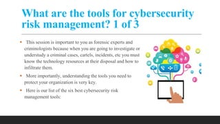 What are the tools for cybersecurity
risk management? 1 of 3
 This session is important to you as forensic experts and
criminologists because when you are going to investigate or
understudy a criminal cases, cartels, incidents, etc you must
know the technology resources at their disposal and how to
infiltrate them.
 More importantly, understanding the tools you need to
protect your organization is very key.
 Here is our list of the six best cybersecurity risk
management tools:
 