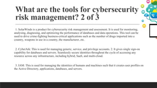 What are the tools for cybersecurity
risk management? 2 of 3
1. SolarWinds is a product for cybersecurity risk management and assessment. It is used for monitoring,
analysing, diagnosing, and optimizing the performance of databases and data operations. This tool can be
used to drive crime-fighting business-critical applications such as the number of drugs imported into a
country, weapons in use in a country, the manufacturer, etc.
2. CyberArk: This is used for managing generic, service, and privilege accounts. 2. It gives single sign-on
capability for databases and servers. Seamlessly secure identities throughout the cycle of accessing any
resource across any infrastructure, including hybrid, SaaS, and multi-cloud.
3. IAM: This is used for managing the identities of humans and machines such that it creates user profiles on
the Active Directory, applications, databases, and servers.
 