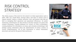 RISK CONTROL
STRATEGY
The whole essence of the tools for risk control is to help organizations such as
NDU, NPF, NA, Zenith Bank, amongst others, and states or nations such as
Nigeria identify, analyze, evaluate, prioritize, treat, and monitor risks that are
bent on disrupting their operations and operational efficiencies. As earlier
mentioned, criminologists are duty-bound to develop strategies for penal code
creation (Penology), creating databases for victims of crime (victimology),
creating databases for information on crimes and criminals (criminology), and
perhaps storing information about the administration of justice systems in
society (Administration). All of this information is stored, transmitted,
processed, and used for the good of their profession.
 