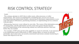 RISK CONTROL STRATEGY
Transfer
This strategy attempts to shift risks to other assets, other processes, or other
organizations. This can be accomplished by remodeling how services are served,
revising technology deployment models, outsourcing to third-party organizations to save
costs and achieve efficiencies, purchasing insurance, or implementing service contracts
with providers.
Outsourcing, however, is not without its own risks. The owner of the information asset,
IT management, and the information security team must ensure that the disaster
recovery requirements of the outsourcing contract are sufficient and have been met
before they are needed.
For example, if NPF does not have the capability to secure its network, it can outsource
to an organization such as Microsoft or AWS, among others, to secure its network
perimeters, but it must carry out security assessments and ensure constant monitoring to
ensure that objectives are met.
 