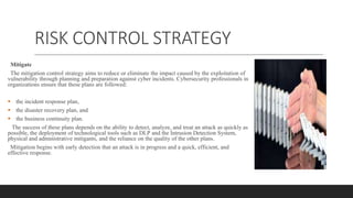 RISK CONTROL STRATEGY
Mitigate
The mitigation control strategy aims to reduce or eliminate the impact caused by the exploitation of
vulnerability through planning and preparation against cyber incidents. Cybersecurity professionals in
organizations ensure that these plans are followed:
 the incident response plan,
 the disaster recovery plan, and
 the business continuity plan.
The success of these plans depends on the ability to detect, analyze, and treat an attack as quickly as
possible, the deployment of technological tools such as DLP and the Intrusion Detection System,
physical and administrative mitigants, and the reliance on the quality of the other plans.
Mitigation begins with early detection that an attack is in progress and a quick, efficient, and
effective response.
 