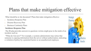 Plans that make mitigation effective
What should he or she document? Plans that make mitigation effective:
 Incidence Response Plan
 Disaster Recovery Plan
 Business Continuity Plans
Incidence Response Plan
The IR plan provides answers to questions victims might pose in the midst of an
incident, such as:
"What do I do now?" For example, a systems administrator may notice that
someone is copying information from the server without authorization, indicating
a violation of policy by a potential hacker or an unauthorized employee.
 