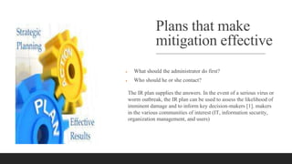 Plans that make
mitigation effective
 What should the administrator do first?
 Who should he or she contact?
The IR plan supplies the answers. In the event of a serious virus or
worm outbreak, the IR plan can be used to assess the likelihood of
imminent damage and to inform key decision-makers [1]. makers
in the various communities of interest (IT, information security,
organization management, and users)
 