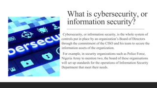 What is cybersecurity, or
information security?
Cybersecurity, or information security, is the whole system of
controls put in place by an organization’s Board of Directors
through the commitment of the CISO and his team to secure the
information assets of the organization.
For example, in security organizations such as Police Force,
Nigeria Army to mention two, the board of these organisations
will set up standards for the operations of Information Security
Department that meet their needs.
 