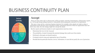 BUSINESS CONTINUITY PLAN
Accept
There are times when risk in cybersecurity will be accepted, such that criminologists, cybersecurity experts,
etc. will accept doing nothing to protect a vulnerability and accepting the outcome of its exploitation.
This may or may not be a conscious business decision. For example, when attacks are made on data or
information assets that have been classified as public information and from which an organization does not
derive any value, the risk strategy might be to accept the attack.
But the experts and business leaders in such organizations must have done:
 Determined the level of risk Assessed
 The probability of attack Estimated the potential damage that could occur from attacks
 Performed a thorough cost-benefit analysis.
 Evaluated controls using each appropriate type of feasibility
 Decided that the particular function, service, information, or asset did not justify the cost of protection.
 