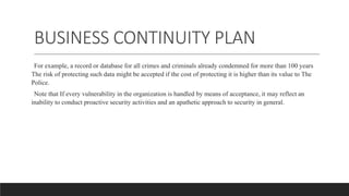 BUSINESS CONTINUITY PLAN
For example, a record or database for all crimes and criminals already condemned for more than 100 years
The risk of protecting such data might be accepted if the cost of protecting it is higher than its value to The
Police.
Note that If every vulnerability in the organization is handled by means of acceptance, it may reflect an
inability to conduct proactive security activities and an apathetic approach to security in general.
 