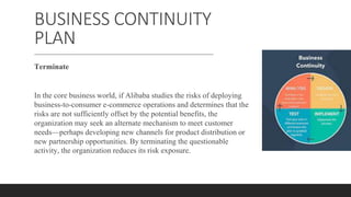 BUSINESS CONTINUITY
PLAN
Terminate
In the core business world, if Alibaba studies the risks of deploying
business-to-consumer e-commerce operations and determines that the
risks are not sufficiently offset by the potential benefits, the
organization may seek an alternate mechanism to meet customer
needs—perhaps developing new channels for product distribution or
new partnership opportunities. By terminating the questionable
activity, the organization reduces its risk exposure.
 