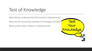 Test of Knowledge
What DO you understand by Risk Control in Cybersecurity?
What are the connections between Criminology and Cybersecurity?
What are the major incidents in Cybersecurity?
 