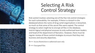 Selecting A Risk
Control Strategy
Risk control involves selecting one of the five risk control strategies
for each vulnerability. For example, if there is a breach in the
databased where the name of drug cartel organisations is breached,
so much so that some of the secret files were copied. The control
strategy to select might be to encrypt all files in the database,
restrict logical and physical accesses to only authorised team leaders
and head of the department of Narcotics. However, there must be
regular review of these control strategies to ensure that they met
business and security objectives.
A=== Access Restriction to authorized users only
B === Encrypted Files
 