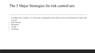 The 5 Major Strategies for risk control are:
1. Avoiding risks or defense. To avoid risks, organisations must first be aware of the potential for these risks
to occur
2. Risk Transfer
3. Mitigation
4. Accept
5. Terminate
 