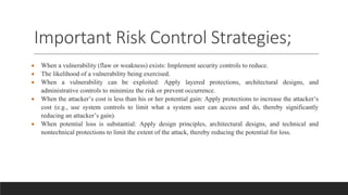 Important Risk Control Strategies;
 When a vulnerability (flaw or weakness) exists: Implement security controls to reduce.
 The likelihood of a vulnerability being exercised.
 When a vulnerability can be exploited: Apply layered protections, architectural designs, and
administrative controls to minimize the risk or prevent occurrence.
 When the attacker’s cost is less than his or her potential gain: Apply protections to increase the attacker’s
cost (e.g., use system controls to limit what a system user can access and do, thereby significantly
reducing an attacker’s gain).
 When potential loss is substantial: Apply design principles, architectural designs, and technical and
nontechnical protections to limit the extent of the attack, thereby reducing the potential for loss.
 