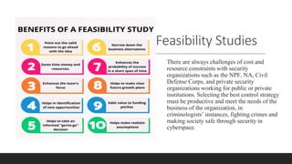 Feasibility Studies
There are always challenges of cost and
resource constraints with security
organizations such as the NPF, NA, Civil
Defense Corps, and private security
organizations working for public or private
institutions. Selecting the best control strategy
must be productive and meet the needs of the
business of the organization, in
criminologists’ instances, fighting crimes and
making society safe through security in
cyberspace.
 