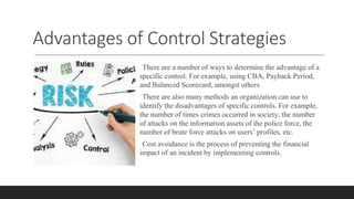 Advantages of Control Strategies
There are a number of ways to determine the advantage of a
specific control. For example, using CBA, Payback Period,
and Balanced Scorecard, amongst others
There are also many methods an organization can use to
identify the disadvantages of specific controls. For example,
the number of times crimes occurred in society, the number
of attacks on the information assets of the police force, the
number of brute force attacks on users’ profiles, etc.
Cost avoidance is the process of preventing the financial
impact of an incident by implementing controls.
 