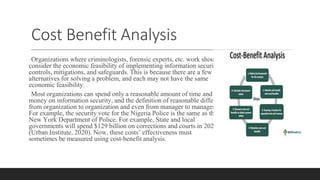 Cost Benefit Analysis
Organizations where criminologists, forensic experts, etc. work should
consider the economic feasibility of implementing information security
controls, mitigations, and safeguards. This is because there are a few
alternatives for solving a problem, and each may not have the same
economic feasibility.
Most organizations can spend only a reasonable amount of time and
money on information security, and the definition of reasonable differs
from organization to organization and even from manager to manager.
For example, the security vote for the Nigeria Police is the same as the
New York Department of Police. For example, State and local
governments will spend $129 billion on corrections and courts in 2020
(Urban Institute, 2020). Now, these costs’ effectiveness must
sometimes be measured using cost-benefit analysis.
 