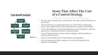 Items That Affect The Cost
of a Control Strategy
 The first step in using CBA is to determine the value of the information to
be secured.
 The second step is to determine the loss in value if those information
assets were compromised by the exploitation of a specific vulnerability.
 Cost of development or acquisition (purchase cost) of hardware, software,
and services Training fees (cost to train personnel)
 Cost of implementation (cost to install, configure, and test hardware,
software, and services)
 Service costs (vendor fees for maintenance and upgrades)
 Cost of maintenance (labor expense to verify and continually test,
maintain, and update)
 