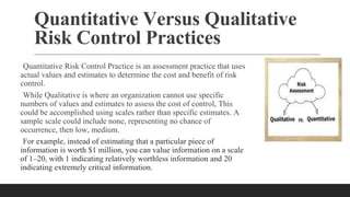 Quantitative Versus Qualitative
Risk Control Practices
Quantitative Risk Control Practice is an assessment practice that uses
actual values and estimates to determine the cost and benefit of risk
control.
While Qualitative is where an organization cannot use specific
numbers of values and estimates to assess the cost of control, This
could be accomplished using scales rather than specific estimates. A
sample scale could include none, representing no chance of
occurrence, then low, medium.
For example, instead of estimating that a particular piece of
information is worth $1 million, you can value information on a scale
of 1–20, with 1 indicating relatively worthless information and 20
indicating extremely critical information.
 