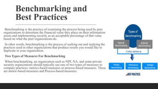 Benchmarking and
Best Practices
Benchmarking is the practice of examining the process being used by peer
organizations to determine the financial value they place on their information
assets and implementing security as an acceptable percentage of that value
based on what the peer organizations do.
In other words, benchmarking is the process of seeking out and studying the
practices used in other organizations that produce results you would like to
duplicate in your organization.
Two Types of Measures For Benchmarking
When benchmarking, an organization such as NPF, NA, and some private
security organizations should typically use one of two types of measures to
compare practices: metrics-based measures or process-based measures. These
are metric-based measures and Process-based measures.
 