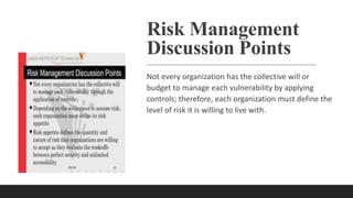 Risk Management
Discussion Points
Not every organization has the collective will or
budget to manage each vulnerability by applying
controls; therefore, each organization must define the
level of risk it is willing to live with.
 