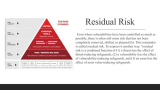 Residual Risk
Even when vulnerabilities have been controlled as much as
possible, there is often still some risk that has not been
completely removed, shifted, or planned for. This remainder
is called residual risk. To express it another way, "residual
risk is a combined function of (1) a threat less the effect of
threat-reducing safeguards, (2) a vulnerability less the effect
of vulnerability-reducing safeguards, and (3) an asset less the
effect of asset value-reducing safeguards.
 