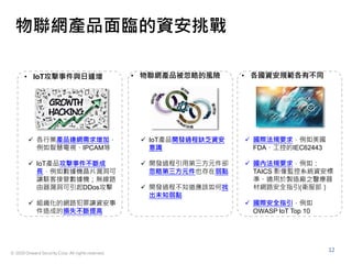 © 2020 Onward Security Corp. All rights reserved.
12
物聯網產品面臨的資安挑戰
• IoT攻擊事件與日遽增
 各行業產品連網需求增加，
例如智慧電視、IPCAM等
 IoT產品攻擊事件不斷成
長，例如數據機晶片漏洞可
讓駭客接管數據機；無線路
由器漏洞可引起DDos攻擊
 組織化的網路犯罪讓資安事
件造成的損失不斷提高
• 物聯網產品被忽略的風險 • 各國資安規範各有不同
 IoT產品開發過程缺乏資安
意識
 開發過程引用第三方元件卻
忽略第三方元件也存在弱點
 開發過程不知道應該如何找
出未知弱點
 國際法規要求，例如美國
FDA、工控的IEC62443
 國內法規要求，例如：
TAICS 影像監控系統資安標
準、適用於製造廠之醫療器
材網路安全指引(衛服部）
 國際安全指引，例如
OWASP IoT Top 10
 