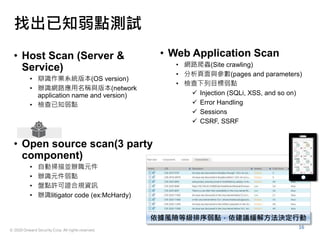 © 2020 Onward Security Corp. All rights reserved.
16
找出已知弱點測試
• Host Scan (Server &
Service)
• 辯識作業系統版本(OS version)
• 辦識網路應用名稱與版本(network
application name and version)
• 檢查已知弱點
• Web Application Scan
• 網路爬蟲(Site crawling)
• 分析頁面與參數(pages and parameters)
• 檢查下列目標弱點
 Injection (SQLi, XSS, and so on)
 Error Handling
 Sessions
 CSRF, SSRF
• Open source scan(3 party
component)
• 自動掃描並辦職元件
• 辦識元件弱點
• 盤點許可證合規資訊
• 辦識litigator code (ex:McHardy)
依據風險等級排序弱點，依建議緩解方法決定行動
 
