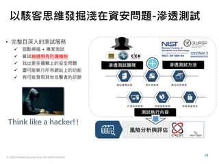 © 2020 Onward Security Corp. All rights reserved.
18
以駭客思維發掘淺在資安問題-滲透測試
• 完整且深入的測試服務
 弱點掃描 + 專家測試
 嘗試繞過現有防護機制
 找出更多邏輯上的安全問題
 盡可能執行所有網站上的功能
 有可能發現其他攻擊者的足跡
滲透測試團隊 滲透測試方法
測試執行內容
風險分析與評估
 