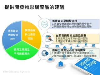 © 2020 Onward Security Corp. All rights reserved.
21
提供開發物聯網產品的建議
開發過程
找出產品
弱點
善用工具滿足
不同規範需求
落實資安
至開發流
程中
落實資安至開發流程
1.將資安意識提前至開發過程中執行
2.開發過程管理並修補發現弱點風險
在開發過程找出產品弱點
1.找出第三方套件的已知弱點
2.挖掘尚未被發現的未知弱點
善用工具滿足不同規範需求
1.透過合規工具滿足安全測試需求
2.運用涵蓋率廣的工具滿足不同行業需求
 